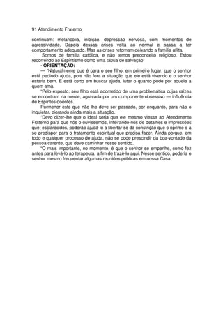 91 Atendimento Fraterno
continuam: melancolia, inibição, depressão nervosa, com momentos de
agressividade. Depois dessas crises volta ao normal e passa a ter
comportamento adequado. Mas as crises retornam deixando a família aflita.
Somos de família católica, e não temos preconceito religioso. Estou
recorrendo ao Espiritismo como uma tábua de salvação”
- ORIENTAÇÃO:
— “Naturalmente que é para o seu filho, em primeiro lugar, que o senhor
está pedindo ajuda, pois não fora a situação que ele está vivendo e o senhor
estaria bem. E está certo em buscar ajuda, lutar o quanto pode por aquele a
quem ama.
“Pelo exposto, seu filho está acometido de uma problemática cujas raízes
se encontram na mente, agravada por um componente obsessivo — influência
de Espíritos doentes.
Pormenor este que não lhe deve ser passado, por enquanto, para não o
inquietar, piorando ainda mais a situação.
“Devo dizer-lhe que o ideal seria que ele mesmo viesse ao Atendimento
Fraterno para que nós o ouvíssemos, inteirando-nos de detalhes e impressões
que, esclarecidos, poderão ajudá-lo a libertar-se da constrição que o oprime e a
se predispor para o tratamento espiritual que precisa fazer. Ainda porque, em
todo e qualquer processo de ajuda, não se pode prescindir da boa-vontade da
pessoa carente, que deve caminhar nesse sentido.
“O mais importante, no momento, é que o senhor se empenhe, como fez
antes para levá-lo ao terapeuta, a fim de trazê-lo aqui. Nesse sentido, poderia o
senhor mesmo frequentar algumas reuniões públicas em nossa Casa,
 