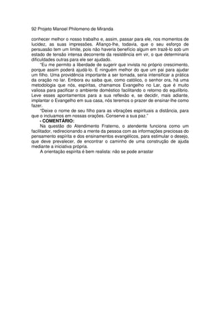 92 Projeto Manoel Philomeno de Miranda
conhecer melhor o nosso trabalho e, assim, passar para ele, nos momentos de
lucidez, as suas impressões. Afianço-lhe, todavia, que o seu esforço de
persuasão tem um limite, pois não haveria benefício algum em trazê-lo sob um
estado de tensão intensa decorrente da resistência em vir, o que determinaria
dificuldades outras para ele ser ajudado.
“Eu me permito a liberdade de sugerir que invista no próprio crescimento,
porque assim poderá ajudá-lo. E ninguém melhor do que um pai para ajudar
um filho. Uma providência importante a ser tomada, seria intensificar a prática
da oração no lar. Embora eu saiba que, como católico, o senhor ora, há uma
metodologia que nós, espíritas, chamamos Evangelho no Lar, que é muito
valiosa para pacificar o ambiente doméstico facilitando o retorno do equilíbrio.
Leve esses apontamentos para a sua reflexão e, se decidir, mais adiante,
implantar o Evangelho em sua casa, nós teremos o prazer de ensinar-lhe como
fazer.
“Deixe o nome de seu filho para as vibrações espirituais a distância, para
que o incluamos em nossas orações. Conserve a sua paz.”
- COMENTÁRIO:
Na questão do Atendimento Fraterno, o atendente funciona como um
facilitador, redirecionando a mente da pessoa com as informações preciosas do
pensamento espírita e dos ensinamentos evangélicos, para estimular o desejo,
que deve prevalecer, de encontrar o caminho de uma construção de ajuda
mediante a iniciativa própria.
A orientação espírita é bem realista: não se pode arrastar
 