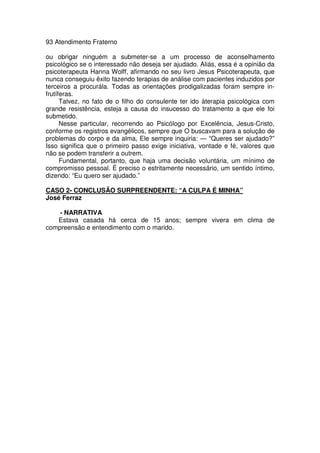 93 Atendimento Fraterno
ou obrigar ninguém a submeter-se a um processo de aconselhamento
psicológico se o interessado não deseja ser ajudado. Aliás, essa é a opinião da
psicoterapeuta Hanna Wolff, afirmando no seu livro Jesus Psicoterapeuta, que
nunca conseguiu êxito fazendo terapias de análise com pacientes induzidos por
terceiros a procurála. Todas as orientações prodigalizadas foram sempre in-
frutíferas.
Talvez, no fato de o filho do consulente ter ido àterapia psicológica com
grande resistência, esteja a causa do insucesso do tratamento a que ele foi
submetido.
Nesse particular, recorrendo ao Psicólogo por Excelência, Jesus-Cristo,
conforme os registros evangélicos, sempre que O buscavam para a solução de
problemas do corpo e da alma, Ele sempre inquiria: — “Queres ser ajudado?”
Isso significa que o primeiro passo exige iniciativa, vontade e fé, valores que
não se podem transferir a outrem.
Fundamental, portanto, que haja uma decisão voluntária, um mínimo de
compromisso pessoal. É preciso o estritamente necessário, um sentido íntimo,
dizendo: “Eu quero ser ajudado.”
CASO 2- CONCLUSÃO SURPREENDENTE: “A CULPA É MINHA”
José Ferraz
- NARRATIVA
Estava casada há cerca de 15 anos; sempre vivera em clima de
compreensão e entendimento com o marido.
 