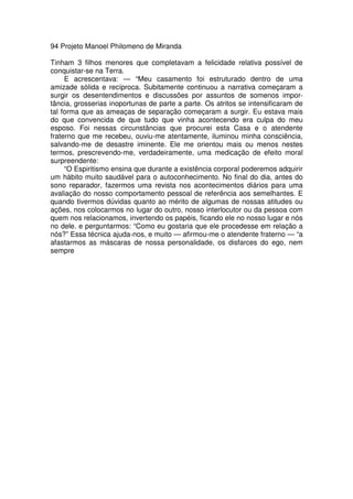 94 Projeto Manoel Philomeno de Miranda
Tinham 3 filhos menores que completavam a felicidade relativa possível de
conquistar-se na Terra.
E acrescentava: — “Meu casamento foi estruturado dentro de uma
amizade sólida e recíproca. Subitamente continuou a narrativa começaram a
surgir os desentendimentos e discussões por assuntos de somenos impor-
tância, grosserias inoportunas de parte a parte. Os atritos se intensificaram de
tal forma que as ameaças de separação começaram a surgir. Eu estava mais
do que convencida de que tudo que vinha acontecendo era culpa do meu
esposo. Foi nessas circunstâncias que procurei esta Casa e o atendente
fraterno que me recebeu, ouviu-me atentamente, iluminou minha consciência,
salvando-me de desastre iminente. Ele me orientou mais ou menos nestes
termos, prescrevendo-me, verdadeiramente, uma medicação de efeito moral
surpreendente:
“O Espiritismo ensina que durante a existência corporal poderemos adquirir
um hábito muito saudável para o autoconhecimento. No final do dia, antes do
sono reparador, fazermos uma revista nos acontecimentos diários para uma
avaliação do nosso comportamento pessoal de referência aos semelhantes. E
quando tivermos dúvidas quanto ao mérito de algumas de nossas atitudes ou
ações, nos colocarmos no lugar do outro, nosso interlocutor ou da pessoa com
quem nos relacionamos, invertendo os papéis, ficando ele no nosso lugar e nós
no dele. e perguntarmos: “Como eu gostaria que ele procedesse em relação a
nós?” Essa técnica ajuda-nos, e muito — afirmou-me o atendente fraterno — “a
afastarmos as máscaras de nossa personalidade, os disfarces do ego, nem
sempre
 