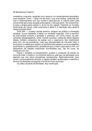 95 Atendimento Fraterno
verdadeiro e coerente, ajudando-nos a assumir um comportamento psicológico
mais saudável. Tente — disse-me ele fazer a sua auto-análise, colocando em
foco o relacionamento com seu marido e descubra por si mesma quem está
concorrendo para essa situação preocupante, e até que ponto. Vou encaminhá-
la para a terapia pelos passes e, se for do seu agrado, freqüente as reuniões
doutrinárias do Centro, onde encontrará o apoio e a inspiração para ajudá-la
nessa transição difícil”.
“Pois bem — rematou aquela senhora: coloquei em prática a orientação
recebida, na sua totalidade, e obtive um resultado magnífico. Com o exercício
de auto-análise comecei a perceber a presença, em minha mente, de pen-
samentos desagregadores, hostis, ficando surpresa, sobretudo diante daquele
desejo mórbido, compulsivo de acabar com o casamento, fato inadmissível
para mim, em sã consciência. Tudo isso acompanhado de mal-estar físico e
emocional; à medida que recebia os beneficios dos passes e ouvia as palestras
doutrinárias ia, gradativamente, percebendo que a maior culpa cabia a mim, em
decorrência de reações emocionais incontroladas que, não sei como, se
instalaram em mim.
Passei a fiscalisar os pensamentos, procedi a mudanças de atitude na
forma de tratar o marido e, no momento oportuno, pedi que me perdoasse, pois
descobri que não estive procedendo corretamente. Diplomaticamente, para
aliviar o constrangimento reinante, o esposo também se desculpou e selamos o
término do desajuste conjugal de uma forma muito carinhosa.
“Eu estou exultante de felicidade. Aqui venho para
 