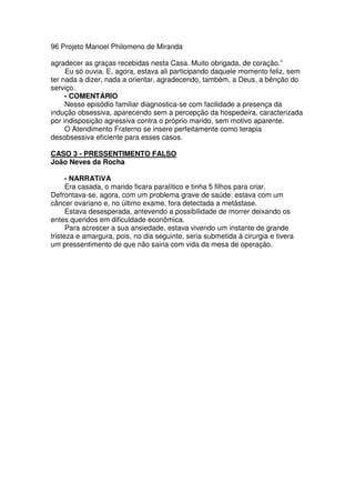 96 Projeto Manoel Philomeno de Miranda
agradecer as graças recebidas nesta Casa. Muito obrigada, de coração.”
Eu só ouvia. E, agora, estava ali participando daquele momento feliz, sem
ter nada a dizer, nada a orientar, agradecendo, também, a Deus, a bênção do
serviço.
- COMENTÁRIO
Nesse episódio familiar diagnostica-se com facilidade a presença da
indução obsessiva, aparecendo sem a percepção da hospedeira, caracterizada
por indisposição agressiva contra o próprio marido, sem motivo aparente.
O Atendimento Fraterno se insere perfeitamente como terapia
desobsessiva eficiente para esses casos.
CASO 3 - PRESSENTIMENTO FALSO
João Neves da Rocha
- NARRATiVA
Era casada, o marido ficara paralítico e tinha 5 filhos para criar.
Defrontava-se, agora, com um problema grave de saúde: estava com um
câncer ovariano e, no último exame, fora detectada a metástase.
Estava desesperada, antevendo a possibilidade de morrer deixando os
entes queridos em dificuldade econômica.
Para acrescer a sua ansiedade, estava vivendo um instante de grande
tristeza e amargura, pois, no dia seguinte, seria submetida à cirurgia e tivera
um pressentimento de que não sairia com vida da mesa de operação.
 