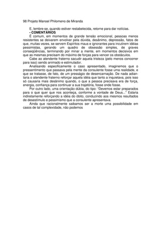 98 Projeto Manoel Philomeno de Miranda
E, lembre-se, quando estiver restabelecida, retorne para dar notícias.
- COMENTÁRIOS
É comum, em momentos de grande tensão emocional, pessoas menos
resistentes se deixarem envolver pela dúvida, desânimo, depressão, fatos de
que, muitas vezes, se servem Espíritos maus e ignorantes para incutirem idéias
pessimistas, gerando um quadro de obsessão simples, de graves
conseqüências, terminando por minar a mente, em momentos decisivos em
que as mesmas precisam do máximo de forças para vencer os obstáculos.
Cabe ao atendente fraterno sacudir aquela tristeza (pelo menos concorrer
para isso) sendo animado e estimulador.
Analisando especificamente o caso apresentado, imaginemos que o
pressentimento que passava pela mente da consulente fosse uma realidade, e
que se tratasse, de fato, de um presságio de desencarnação. De nada adian-
taria o atendente fraterno reforçar aquela idéia que tanto a inquietava, pois isso
só causaria mais desânimo quando, o que a pessoa precisava era de força,
energia, confiança para continuar a sua trajetória, fosse onde fosse.
Por outro lado, uma orientação dúbia, do tipo: “Devemos estar preparados
para o que quer que nos aconteça, conforme a vontade de Deus...” Estaria
indiretamente reforçando a idéia do óbito, conduzindo aos mesmos resultados
de desestímulo e pessimismo que a consulente apresentava.
Ainda que racionalmente saibamos ser a morte uma possibilidade em
casos de tal complexidade, não podemos
 