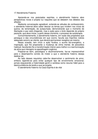 17 Atendimento Fraterno
Apoiando-se nos postulados espíritas, o atendimento fraterno abre
perspectivas novas e projeta luz naqueles que se debatem nos dédalos das
aflições.
Mediante conversação agradável, evitando-se atitudes de confessionário,
o atendente fraternal deve saber desviar os temas que incidem nos vícios da
queixa, da lamentação, da autopunição, demonstrando que o momento de
libertação e paz está chegando, mas a ação para o êxito depende do próprio
paciente, que deve iniciar, a partir desse momento, o processo de autoterapia.
Concomitantemente, o atendimento fraterno, em razão dos propósitos que
persegue e das circunstâncias em que ocorre, faculta aos Espíritos nobres
adequado socorro ao cliente, que deverá permanecer receptivo ao mesmo.
Nessa ocasião, tem início a ação fluídica, o auxílio bio-energético, a
inspiração, que lhe propiciarão a mudança de clima mental, de psicosfera
habitual, facultando-lhe a transformação interior para melhor e a rearmonização
da alma que interagirá na aparelhagem orgânica.
Preparar-se bem, psicológica e doutrinariamente, faz-se imprescindível
para o desempenho correto do mister a que o atendente fraterno deseja
dedicar-se.
Ao lado desses requisitos cabe-lhe desenvolver o sentimento de amor,
embora vigiando-se para evitar qualquer tipo de envolvimento emocional,
jamais esquecendo a fraternidade gentil e caridosa como recurso hábil para a
desincumbência da tarefa a que se propõe.
O atendimento fraterno na Casa Espírita é de vital
 