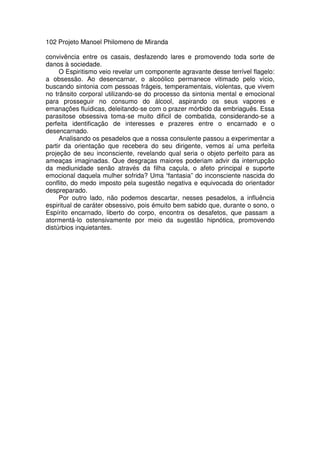 102 Projeto Manoel Philomeno de Miranda
convivência entre os casais, desfazendo lares e promovendo toda sorte de
danos à sociedade.
O Espiritismo veio revelar um componente agravante desse terrível flagelo:
a obsessão. Ao desencarnar, o alcoólico permanece vitimado pelo vício,
buscando sintonia com pessoas frágeis, temperamentais, violentas, que vivem
no trânsito corporal utilizando-se do processo da sintonia mental e emocional
para prosseguir no consumo do álcool, aspirando os seus vapores e
emanações fluídicas, deleitando-se com o prazer mórbido da embriaguês. Essa
parasitose obsessiva toma-se muito dificil de combatida, considerando-se a
perfeita identificação de interesses e prazeres entre o encarnado e o
desencarnado.
Analisando os pesadelos que a nossa consulente passou a experimentar a
partir da orientação que recebera do seu dirigente, vemos aí uma perfeita
projeção de seu inconsciente, revelando qual seria o objeto perfeito para as
ameaças imaginadas. Que desgraças maiores poderiam advir da interrupção
da mediunidade senão através da filha caçula, o afeto principal e suporte
emocional daquela mulher sofrida? Uma “fantasia” do inconsciente nascida do
conflito, do medo imposto pela sugestão negativa e equivocada do orientador
despreparado.
Por outro lado, não podemos descartar, nesses pesadelos, a influência
espiritual de caráter obsessivo, pois émuito bem sabido que, durante o sono, o
Espírito encarnado, liberto do corpo, encontra os desafetos, que passam a
atormentá-lo ostensivamente por meio da sugestão hipnótica, promovendo
distúrbios inquietantes.
 