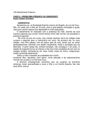 103 Atendimento Fraterno
CASO 5 - PROBLEMA PSÍQUICO OU OBSESSÃO?
Suely Caldas Schubert
- NARRATIVA:
Apresentou-se, na Sociedade Espírita Joanna de Ângelis, de Juiz de Fora -
MG, um casal com o filho de 16 anos, para o qual pediam orientação e ajuda,
visto que o jovem estava com depressão e muito angustiado.
O atendimento foi realizado com a presença da mãe, através da qual
ficamos sabendo que Lincoln (nome fictício) tinha vida normal, era estudioso e
praticava esportes.
“No início do ano em curso, meu marido resolveu tirá-lo do colégio onde
cursava o segundo grau e matriculá-lo em outro. No primeiro dia, no novo
colégio, meu filho passou mal em plena sala de aula, tendo que se retirar
apressadamente, sentindo uma aflição inexplicável, medo e sensação que iria
desmaiar. A partir desse dia, embora tentasse, não conseguiu ir às aulas. O
estado de angústia tornou-se intenso e não teve mais condições de sair com os
colegas antigos, fechando-se em casa, tendo crises de choro, insegurança,
medo e profundo abatimento.”
Voltou a mãe a ressaltar as qualidades de Lincoln:
excelente filho, estudioso, bom gênio, muito educado e de relacionamento
normal com os pais e a irmã mais nova.
A senhora, prosseguindo, comentou que, ao surgirem os primeiros
sintomas, foram aconselhados a levar o filho a um Centro Espírita. Isto não
seria difícil, pois já
 