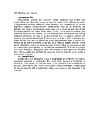 105 Atendimento Fraterno
- ORIENTAÇÃO:
Procuramos explicar que existem certos sintomas que podem ser
confundidos com obsessão, e que, no caso de Lincoln, tudo indicava ser outro
o diagnóstico, embora pudesse haver também um componente de ordem
espiritual negativa (instintivamente pensávamos tratar-se de síndrome do
pânico, mas não o mencionamos para não ferir a ética, já que não temos
formação profissional nessa área). Aos poucos, procuramos evidenciar que
deveriam consultar um médico, no que concordaram, informando-nos que já
estavam pensando em fazê-lo. Acrescentamos que se poderia realizar um
tratamento espiritual simultâneo. E porque ambos, mãe e filho, insistissem em
saber se era um caso de obsessão grave, respondemos que, a nosso ver,
tratava-se de outro problema, coisa que só o médico poderia afirmar. Outro
ponto importante foram as perguntas que fizeram sobre as orientações que
receberam para participarem de reuniões de desobsessão. Esclarecemos que
não eram indicadas, explicando que, infelizmente, existem pessoas, embora
bem intencionadas, que por falta de estudo da Doutrina Espírita, levam outras a
cometerem enganos.
- COMENTÁRIOS:
Lincoln foi a um psiquiatra e teve o diagnóstico de síndrome do pânico,
sendo-lhe prescrita a medicação. Por outro lado, passou a freqüentar a
instituição, três vezes por semana, ouvindo as palestras e recebendo fluido-
terapia. Ao fim de um ano Lincoln estava com a vida normalizada. A medicação
foi sendo reduzida até a suspensão. Voltou aos estudos, aos esportes e ao
convívio
 
