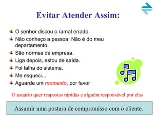 Evitar Atender Assim:
O senhor discou o ramal errado.
Não conheço a pessoa; Não é do meu
departamento.
São normas da empresa.
Liga depois, estou de saída.
Foi falha do sistema.
Me esqueci...
Aguarde um momento, por favor
O usuário quer respostas rápidas e alguém responsável por elas
Assumir uma postura de compromisso com o cliente.
 