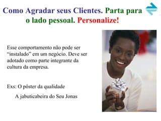 Como Agradar seus Clientes. Parta para
o lado pessoal. Personalize!
Esse comportamento não pode ser
“instalado” em um negócio. Deve ser
adotado como parte integrante da
cultura da empresa.
Exs: O pôster da qualidade
A jabuticabeira do Seu Jonas
 