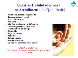 Quais as Habilidades para
um Atendimento de Qualidade?
• Atencioso, cordial, organizado
• Comprometido, versátil
• Boa comunicação
• Pró-ativo
• Não fica facilmente na defensiva
• Tem categoria para dizer não
• Trabalha bem em equipe
• É humilde
• Jogo de cintura
• Paciente
• Saiba negociar
• Garra e ambição
• É possível aprender a ser assim?
OUÇA O CLIENTE !
Dica: Seja 1% melhor amanhã do que você é
hoje!
 