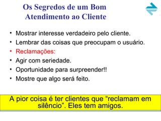 Os Segredos de um Bom
Atendimento ao Cliente
• Mostrar interesse verdadeiro pelo cliente.
• Lembrar das coisas que preocupam o usuário.
• Reclamações:
• Agir com seriedade.
• Oportunidade para surpreender!!
• Mostre que algo será feito.
A pior coisa é ter clientes que “reclamam em
silêncio”. Eles tem amigos.
 