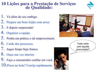 10 Lições para a Prestação de Serviços
de Qualidade:
1. Vá além do seu umbigo.
2. Prepare um bom feijão com arroz.
3. E depois surpreenda!
4. Organize a equipe.
5. Ponha em prática o tal empowerment.
6. Cuide dos processos.
7. Jogue limpo.Seja franco.
8. Ouça sua voz interior.
9. Faça o consumidor confiar em você.
10.Pisou na bola? Corrija rapidamente.
Tudo certo
com aquela
procuração?
 