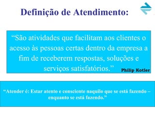 Definição de Atendimento:
“São atividades que facilitam aos clientes o
acesso às pessoas certas dentro da empresa a
fim de receberem respostas, soluções e
serviços satisfatórios.” Philip Kotler
“Atender é: Estar atento e consciente naquilo que se está fazendo –
enquanto se está fazendo.”
 