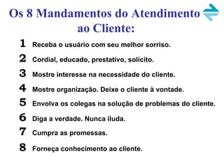 1 Receba o usuário com seu melhor sorriso.
2 Cordial, educado, prestativo, solícito.
3 Mostre interesse na necessidade do cliente.
4 Mostre organização. Deixe o cliente à vontade.
5 Envolva os colegas na solução de problemas do cliente.
6 Diga a verdade. Nunca iluda.
7 Cumpra as promessas.
8 Forneça conhecimento ao cliente.
Os 8 Mandamentos do Atendimento
ao Cliente:
 