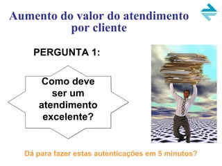 PERGUNTA 1:
Aumento do valor do atendimento
por cliente
Como deve
ser um
atendimento
excelente?
Dá para fazer estas autenticações em 5 minutos?
 