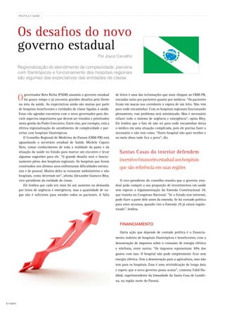 4 FEMIPA
governador Beto Richa (PSDB) assumiu o governo estadual
há pouco tempo e já encontra grandes desafios pela frente
na área da saúde. As expectativas ainda são muitas por parte
de hospitais beneficentes e entidades de classe ligadas à saúde.
Estas vão agendar encontros com o novo governador para dis-
cutir aspectos importantes que devem ser tratados e priorizados
nesta gestão do Poder Executivo. Entre elas, por exemplo, está a
efetiva regionalização do atendimento de complexidade e par-
cerias com hospitais filantrópicos.
O Conselho Regional de Medicina do Paraná (CRM-PR) está
aguardando o secretário estadual de Saúde, Michele Caputo
Neto, tomar conhecimento de toda a realidade da pasta e da
situação da saúde no Estado para marcar um encontro e levar
algumas sugestões para ele. “O grande desafio será o funcio-
namento pleno dos hospitais regionais. Os hospitais que foram
construídos nos últimos anos enfrentaram dificuldades estrutu-
rais e de pessoal. Muitos deles se tornaram ambulatórios e não
hospitais, como deveriam ser”, afirma Alexandre Gustavo Bley,
vice-presidente da entidade de classe.
Ele lembra que cada vez mais há um aumento na demanda
por leitos de urgência e emergência, mas a quantidade de va-
gas não é suficiente para atender todos os pacientes. A falta
de leitos é uma das reclamações que mais chegam ao CRM-PR,
enviadas tanto por pacientes quanto por médicos. “Os pacientes
ficam em macas nos corredores à espera de um leito. Não tem
para onde encaminhar. Com os hospitais regionais funcionando
plenamente, esse problema será minimizado. Mas é necessário
refazer todo o sistema de urgência e emergência”, opina Bley.
Ele lembra que o fato de não ter para onde encaminhar deixa
o médico em uma situação complicada, pois ele precisa fazer o
necessário e não tem como. “Outro hospital não quer receber e
no meio disso tudo fica o povo”, diz.
O vice-presidente do conselho ressalta que o governo esta-
dual pode cumprir a sua proporção de investimentos em saúde
sem esperar a regulamentação da Emenda Constitucional 29,
que tramita no Congresso Nacional. “Se o Estado tem interesse,
pode fazer a parte dele antes da emenda. Se há vontade política
para estes recursos, quando vier a Emenda 29 já estará regula-
rizado”, lembra.
Financiamento
Outra ação que depende de vontade política é o financia-
mento indireto de hospitais filantrópicos e beneficentes, com a
desoneração de impostos sobre o consumo de energia elétrica
e telefonia, entre outros. “Os impostos representam 30% dos
gastos com isso. O hospital não pode simplesmente ficar sem
energia elétrica. Tem a desoneração para a agricultura, mas não
tem para os hospitais. Essa é uma reivindicação de longa data
e espero que o novo governo possa acatar”, comenta Fahd Ha-
ddad, superintendente da Irmandade da Santa Casa de Londri-
na, na região norte do Paraná.
POLÍTICA E SAÚDE
Os desafios do novo
governo estadual
Regionalização do atendimento de complexidade, parceria
com filantrópicos e funcionamento dos hospitais regionais
são algumas das expectativas das entidades de classe.
Por Joyce Carvalho
O
Santas Casas do interior defendem
incentivofinanceiroestadualaoshospitais
que são referência em suas regiões
 