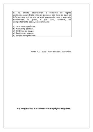 8. No âmbito empresarial, o conjunto de regras
cerimoniosas de trato entre as pessoas, por meio do qual se
informa aos outros que se está preparado para o convívio
harmonioso no grupo, e que trata, também, do
comportamento social, é denominado:
a) Diretrizes e políticas.
b) Marketing pessoal.
c) Dinâmica de grupo.
d) Regimento interno.
e) Etiqueta empresarial.
Fonte: FCC - 2011 - Banco do Brasil – Escriturário
Veja o gabarito e o comentário na página seguinte.
 