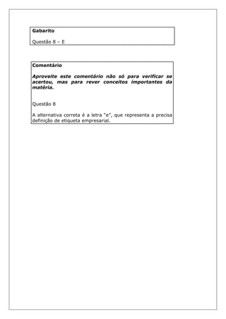 Gabarito
Questão 8 – E
Comentário
Aproveite este comentário não só para verificar se
acertou, mas para rever conceitos importantes da
matéria.
Questão 8
A alternativa correta é a letra “e”, que representa a precisa
definição de etiqueta empresarial.
 