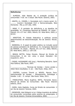 Referências
- ALMEIDA, João Batista de. A proteção jurídica do
consumidor. 4 ed. ver. E atual. São Paulo: Saraiva, 2003.
- ARATO, A.; COHEN, J. Sociedade civil e teoria social. In:
_____. (coord.) Sociedade Civil e Democratização, Belo
Horizonte - MG, p.147-182, 1994.
- ARNS, F. O portador de deficiência e os desafios da
atualidade. In: Congresso Nacional da FENASP, 10. Anais...
Maceió, 24 a 27 nov. 2002, Niterói, RJ: Nota Bene, 2003, p.
60-63.
- ARRETCHE, M. Estado federativo e políticas sociais
determinantes da descentralização. Rio de Janeiro: Revan,
2000.
- BARBOSA, E. O papel do poder público na inclusão social
da pessoa portadora de deficiência. In: Congresso Nacional
da FENASP, 10. Anais... Maceió, 24 a 27 nov. 2002, Niterói,
RJ: Nota Bene, 2003, p. 129-130.
- BRAGA NETTO, Felipe Peixoto. Manual de Direito do
Consumidor. 6 ed. ver. amp. e atual. Salvador: Ed.
Juspodivm, 2011.
- CASAS, ALEXANDRE LAS (org.). Marketing Bancário. Saint
Paul Editora, São Paulo, 2007.
- ______________. Técnicas de Vendas – Como vender e
Obter Bons resultados. 4. ed. – São Paulo: Atlas, 2011.
- CASTRO, Luciano Thomé e; NEVES, Marcos Fava.
Administração de Vendas – Planejamento, Estratégia e
Gestão. 1.ed. – 5. reimpr. São Paulo: Atlas, 2011.
- FINKELSTEIN, Maria Eugênia; NETO, Fernando Sacco.
Manual de Direito do Consumidor. São Paulo: Elsevier
Editora, 2010.
- GAMA, Helio Zagheto. Curso de Direito do consumidor. 2
ed. Rio de Janeiro: forense, 2004.
- GRINOVER, Ada Pellegrini et al. Código brasileiro de defesa
do consumidor comentado pelos autores do anteprojeto. 6
ed. Rio de Janeiro: Forense Universitária, 2000.
 