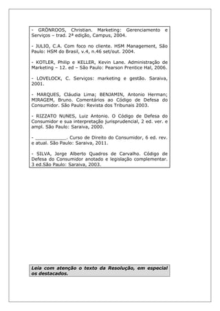 - GRÖNROOS, Christian. Marketing: Gerenciamento e
Serviços – trad. 2ª edição, Campus, 2004.
- JULIO, C.A. Com foco no cliente. HSM Management, São
Paulo: HSM do Brasil, v.4, n.46 set/out. 2004.
- KOTLER, Philip e KELLER, Kevin Lane. Administração de
Marketing – 12. ed – São Paulo: Pearson Prentice Hal, 2006.
- LOVELOCK, C. Serviços: marketing e gestão. Saraiva,
2001.
- MARQUES, Cláudia Lima; BENJAMIN, Antonio Herman;
MIRAGEM, Bruno. Comentários ao Código de Defesa do
Consumidor. São Paulo: Revista dos Tribunais 2003.
- RIZZATO NUNES, Luiz Antonio. O Código de Defesa do
Consumidor e sua interpretação jurisprudencial, 2 ed. ver. e
ampl. São Paulo: Saraiva, 2000.
- ___________. Curso de Direito do Consumidor, 6 ed. rev.
e atual. São Paulo: Saraiva, 2011.
- SILVA, Jorge Alberto Quadros de Carvalho. Código de
Defesa do Consumidor anotado e legislação complementar.
3 ed.São Paulo: Saraiva, 2003.
Leia com atenção o texto da Resolução, em especial
os destacados.
 