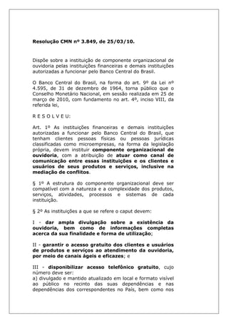 Resolução CMN nº 3.849, de 25/03/10.
Dispõe sobre a instituição de componente organizacional de
ouvidoria pelas instituições financeiras e demais instituições
autorizadas a funcionar pelo Banco Central do Brasil.
O Banco Central do Brasil, na forma do art. 9º da Lei nº
4.595, de 31 de dezembro de 1964, torna público que o
Conselho Monetário Nacional, em sessão realizada em 25 de
março de 2010, com fundamento no art. 4º, inciso VIII, da
referida lei,
R E S O L V E U:
Art. 1º As instituições financeiras e demais instituições
autorizadas a funcionar pelo Banco Central do Brasil, que
tenham clientes pessoas físicas ou pessoas jurídicas
classificadas como microempresas, na forma da legislação
própria, devem instituir componente organizacional de
ouvidoria, com a atribuição de atuar como canal de
comunicação entre essas instituições e os clientes e
usuários de seus produtos e serviços, inclusive na
mediação de conflitos.
§ 1º A estrutura do componente organizacional deve ser
compatível com a natureza e a complexidade dos produtos,
serviços, atividades, processos e sistemas de cada
instituição.
§ 2º As instituições a que se refere o caput devem:
I - dar ampla divulgação sobre a existência da
ouvidoria, bem como de informações completas
acerca da sua finalidade e forma de utilização;
II - garantir o acesso gratuito dos clientes e usuários
de produtos e serviços ao atendimento da ouvidoria,
por meio de canais ágeis e eficazes; e
III - disponibilizar acesso telefônico gratuito, cujo
número deve ser:
a) divulgado e mantido atualizado em local e formato visível
ao público no recinto das suas dependências e nas
dependências dos correspondentes no País, bem como nos
 