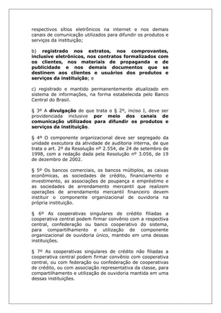 respectivos sítios eletrônicos na internet e nos demais
canais de comunicação utilizados para difundir os produtos e
serviços da instituição;
b) registrado nos extratos, nos comprovantes,
inclusive eletrônicos, nos contratos formalizados com
os clientes, nos materiais de propaganda e de
publicidade e nos demais documentos que se
destinem aos clientes e usuários dos produtos e
serviços da instituição; e
c) registrado e mantido permanentemente atualizado em
sistema de informações, na forma estabelecida pelo Banco
Central do Brasil.
§ 3º A divulgação de que trata o § 2º, inciso I, deve ser
providenciada inclusive por meio dos canais de
comunicação utilizados para difundir os produtos e
serviços da instituição.
§ 4º O componente organizacional deve ser segregado da
unidade executora da atividade de auditoria interna, de que
trata o art. 2º da Resolução nº 2.554, de 24 de setembro de
1998, com a redação dada pela Resolução nº 3.056, de 19
de dezembro de 2002.
§ 5º Os bancos comerciais, os bancos múltiplos, as caixas
econômicas, as sociedades de crédito, financiamento e
investimento, as associações de poupança e empréstimo e
as sociedades de arrendamento mercantil que realizem
operações de arrendamento mercantil financeiro devem
instituir o componente organizacional de ouvidoria na
própria instituição.
§ 6º As cooperativas singulares de crédito filiadas a
cooperativa central podem firmar convênio com a respectiva
central, confederação ou banco cooperativo do sistema,
para compartilhamento e utilização de componente
organizacional de ouvidoria único, mantido em uma dessas
instituições.
§ 7º As cooperativas singulares de crédito não filiadas a
cooperativa central podem firmar convênio com cooperativa
central, ou com federação ou confederação de cooperativas
de crédito, ou com associação representativa da classe, para
compartilhamento e utilização de ouvidoria mantida em uma
dessas instituições.
 