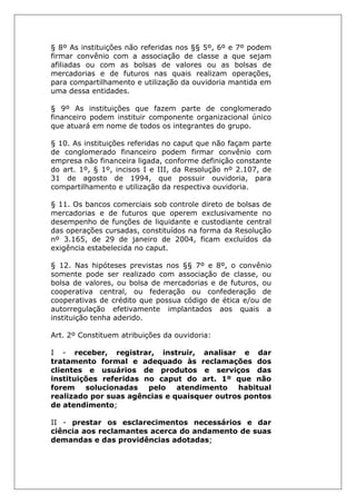 § 8º As instituições não referidas nos §§ 5º, 6º e 7º podem
firmar convênio com a associação de classe a que sejam
afiliadas ou com as bolsas de valores ou as bolsas de
mercadorias e de futuros nas quais realizam operações,
para compartilhamento e utilização da ouvidoria mantida em
uma dessa entidades.
§ 9º As instituições que fazem parte de conglomerado
financeiro podem instituir componente organizacional único
que atuará em nome de todos os integrantes do grupo.
§ 10. As instituições referidas no caput que não façam parte
de conglomerado financeiro podem firmar convênio com
empresa não financeira ligada, conforme definição constante
do art. 1º, § 1º, incisos I e III, da Resolução nº 2.107, de
31 de agosto de 1994, que possuir ouvidoria, para
compartilhamento e utilização da respectiva ouvidoria.
§ 11. Os bancos comerciais sob controle direto de bolsas de
mercadorias e de futuros que operem exclusivamente no
desempenho de funções de liquidante e custodiante central
das operações cursadas, constituídos na forma da Resolução
nº 3.165, de 29 de janeiro de 2004, ficam excluídos da
exigência estabelecida no caput.
§ 12. Nas hipóteses previstas nos §§ 7º e 8º, o convênio
somente pode ser realizado com associação de classe, ou
bolsa de valores, ou bolsa de mercadorias e de futuros, ou
cooperativa central, ou federação ou confederação de
cooperativas de crédito que possua código de ética e/ou de
autorregulação efetivamente implantados aos quais a
instituição tenha aderido.
Art. 2º Constituem atribuições da ouvidoria:
I - receber, registrar, instruir, analisar e dar
tratamento formal e adequado às reclamações dos
clientes e usuários de produtos e serviços das
instituições referidas no caput do art. 1º que não
forem solucionadas pelo atendimento habitual
realizado por suas agências e quaisquer outros pontos
de atendimento;
II - prestar os esclarecimentos necessários e dar
ciência aos reclamantes acerca do andamento de suas
demandas e das providências adotadas;
 