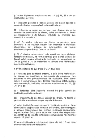 § 3º Nas hipóteses previstas no art. 1º, §§ 7º, 8º e 10, as
instituições devem:
I - designar perante o Banco Central do Brasil apenas o
nome do diretor responsável pela ouvidoria; e
II - informar o nome do ouvidor, que deverá ser o do
ouvidor da associação de classe, bolsa de valores ou bolsa
de mercadorias e de futuros, entidade ou empresa que
constituir a ouvidoria.
§ 4º Os dados relativos ao diretor responsável pela
ouvidoria e ao ouvidor devem ser inseridos e mantidos
atualizados em sistema de informações, na forma
estabelecida pelo Banco Central do Brasil.
§ 5º O diretor responsável pela ouvidoria deve elaborar
relatório semestral, na forma definida pelo Banco Central do
Brasil, relativo às atividades da ouvidoria nas datas-base de
30 de junho e 31 de dezembro e sempre que identificada
ocorrência relevante.
§ 6º O relatório de que trata o § 5º deve ser:
I - revisado pela auditoria externa, a qual deve manifestar-
se acerca da qualidade e adequação da estrutura, dos
sistemas e dos procedimentos da ouvidoria, bem como
sobre o cumprimento dos demais requisitos estabelecidos
nesta resolução, inclusive nos casos previstos no art. 1º, §§
7º, 8º e 10;
II - apreciado pela auditoria interna ou pelo comitê de
auditoria, quando existente;
III - encaminhado ao Banco Central do Brasil, na forma e
periodicidade estabelecida por aquela Autarquia:
a) pelas instituições que possuem comitê de auditoria, bem
como pelas cooperativas centrais de crédito, confederações
e bancos cooperativos que tenham instituído componente
organizacional único para atuar em nome das respectivas
cooperativas de crédito singulares conveniadas nos termos
do art. 1º, § 6º; e
b) pelas instituições referidas no caput do art. 1º, no caso
de ocorrência de fato relevante;
 