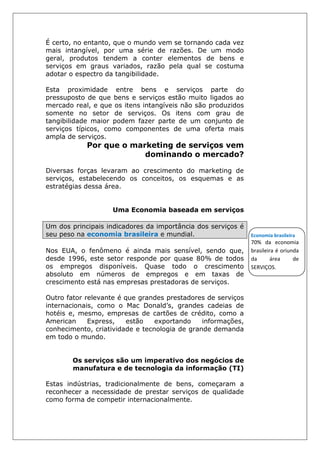 É certo, no entanto, que o mundo vem se tornando cada vez
mais intangível, por uma série de razões. De um modo
geral, produtos tendem a conter elementos de bens e
serviços em graus variados, razão pela qual se costuma
adotar o espectro da tangibilidade.
Esta proximidade entre bens e serviços parte do
pressuposto de que bens e serviços estão muito ligados ao
mercado real, e que os itens intangíveis não são produzidos
somente no setor de serviços. Os itens com grau de
tangibilidade maior podem fazer parte de um conjunto de
serviços típicos, como componentes de uma oferta mais
ampla de serviços.
Por que o marketing de serviços vem
dominando o mercado?
Diversas forças levaram ao crescimento do marketing de
serviços, estabelecendo os conceitos, os esquemas e as
estratégias dessa área.
Uma Economia baseada em serviços
Um dos principais indicadores da importância dos serviços é
seu peso na economia brasileira e mundial.
Nos EUA, o fenômeno é ainda mais sensível, sendo que,
desde 1996, este setor responde por quase 80% de todos
os empregos disponíveis. Quase todo o crescimento
absoluto em números de empregos e em taxas de
crescimento está nas empresas prestadoras de serviços.
Outro fator relevante é que grandes prestadores de serviços
internacionais, como o Mac Donald’s, grandes cadeias de
hotéis e, mesmo, empresas de cartões de crédito, como a
American Express, estão exportando informações,
conhecimento, criatividade e tecnologia de grande demanda
em todo o mundo.
Os serviços são um imperativo dos negócios de
manufatura e de tecnologia da informação (TI)
Estas indústrias, tradicionalmente de bens, começaram a
reconhecer a necessidade de prestar serviços de qualidade
como forma de competir internacionalmente.
Economia brasileira
70% da economia
brasileira é oriunda
da área de
SERVIÇOS.
 