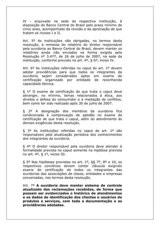 IV - arquivado na sede da respectiva instituição, à
disposição do Banco Central do Brasil pelo prazo mínimo de
cinco anos, acompanhado da revisão e da apreciação de que
tratam os incisos I e II.
Art. 5º As instituições não obrigadas, no termos desta
resolução, à remessa do relatório do diretor responsável
pela ouvidoria ao Banco Central do Brasil, devem manter os
relatórios ainda não enviados na forma exigida pela
Resolução nº 3.477, de 26 de julho de 2007, na sede da
instituição, conforme previsto no art. 4º, § 6º, inciso IV.
Art. 6º As instituições referidas no caput do art. 1º devem
adotar providências para que todos os integrantes da
ouvidoria sejam considerados aptos em exame de
certificação organizado por entidade de reconhecida
capacidade técnica.
§ 1º O exame de certificação de que trata o caput deve
abranger, no mínimo, temas relacionados à ética, aos
direitos e defesa do consumidor e à mediação de conflitos,
bem como ter sido realizado após 30 de julho de 2007.
§ 2º A designação dos membros da ouvidoria fica
condicionada à comprovação de aptidão no exame de
certificação de que trata o caput, além do atendimento às
demais exigências desta resolução.
§ 3º As instituições referidas no caput do art. 1º são
responsáveis pela atualização periódica dos conhecimentos
dos integrantes da ouvidoria.
§ 4º O diretor responsável pela ouvidoria deve atender à
formalidade prevista no caput somente na hipótese prevista
no art. 4º, § 1º, inciso III.
§ 5º Nas hipóteses previstas no art. 1º, §§ 7º, 8º e 10, os
respectivos convênios devem conter cláusula exigindo
exame de certificação de todos os integrantes das
ouvidorias das associações de classe, entidades e empresas
conveniadas, nos termos desta resolução.
Art. 7º A ouvidoria deve manter sistema de controle
atualizado das reclamações recebidas, de forma que
possam ser evidenciados o histórico de atendimentos
e os dados de identificação dos clientes e usuários de
produtos e serviços, com toda a documentação e as
providências adotadas.
 