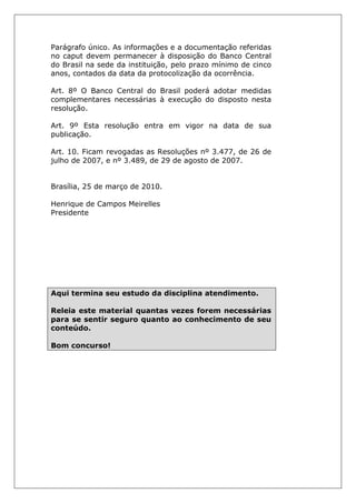 Parágrafo único. As informações e a documentação referidas
no caput devem permanecer à disposição do Banco Central
do Brasil na sede da instituição, pelo prazo mínimo de cinco
anos, contados da data da protocolização da ocorrência.
Art. 8º O Banco Central do Brasil poderá adotar medidas
complementares necessárias à execução do disposto nesta
resolução.
Art. 9º Esta resolução entra em vigor na data de sua
publicação.
Art. 10. Ficam revogadas as Resoluções nº 3.477, de 26 de
julho de 2007, e nº 3.489, de 29 de agosto de 2007.
Brasília, 25 de março de 2010.
Henrique de Campos Meirelles
Presidente
Aqui termina seu estudo da disciplina atendimento.
Releia este material quantas vezes forem necessárias
para se sentir seguro quanto ao conhecimento de seu
conteúdo.
Bom concurso!
 