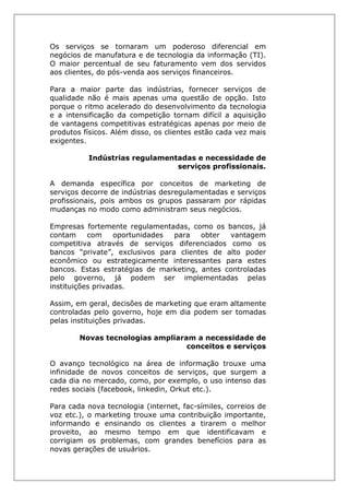 Os serviços se tornaram um poderoso diferencial em
negócios de manufatura e de tecnologia da informação (TI).
O maior percentual de seu faturamento vem dos servidos
aos clientes, do pós-venda aos serviços financeiros.
Para a maior parte das indústrias, fornecer serviços de
qualidade não é mais apenas uma questão de opção. Isto
porque o ritmo acelerado do desenvolvimento da tecnologia
e a intensificação da competição tornam difícil a aquisição
de vantagens competitivas estratégicas apenas por meio de
produtos físicos. Além disso, os clientes estão cada vez mais
exigentes.
Indústrias regulamentadas e necessidade de
serviços profissionais.
A demanda específica por conceitos de marketing de
serviços decorre de indústrias desregulamentadas e serviços
profissionais, pois ambos os grupos passaram por rápidas
mudanças no modo como administram seus negócios.
Empresas fortemente regulamentadas, como os bancos, já
contam com oportunidades para obter vantagem
competitiva através de serviços diferenciados como os
bancos “private”, exclusivos para clientes de alto poder
econômico ou estrategicamente interessantes para estes
bancos. Estas estratégias de marketing, antes controladas
pelo governo, já podem ser implementadas pelas
instituições privadas.
Assim, em geral, decisões de marketing que eram altamente
controladas pelo governo, hoje em dia podem ser tomadas
pelas instituições privadas.
Novas tecnologias ampliaram a necessidade de
conceitos e serviços
O avanço tecnológico na área de informação trouxe uma
infinidade de novos conceitos de serviços, que surgem a
cada dia no mercado, como, por exemplo, o uso intenso das
redes sociais (facebook, linkedin, Orkut etc.).
Para cada nova tecnologia (internet, fac-símiles, correios de
voz etc.), o marketing trouxe uma contribuição importante,
informando e ensinando os clientes a tirarem o melhor
proveito, ao mesmo tempo em que identificavam e
corrigiam os problemas, com grandes benefícios para as
novas gerações de usuários.
 