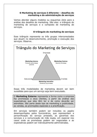 O Marketing de serviços é diferente – desafios do
marketing e da administração de serviços
Vamos abordar alguns modelos ou esquemas úteis para a
análise dos desafios do marketing. São eles: o triângulo do
marketing de serviços e o composto de marketing de
serviços.
O triângulo do marketing de serviços
Esse triângulo representa os três grupos interconectados
que atuam no desenvolvimento, promoção e execução dos
serviços. Observe.
Essas três modalidades de marketing devem ser bem
sucedidas para que um serviço seja bem executado.
O Marketing Externo representa a forma como a empresa
faz promessas a seus clientes, a partir da análise das
expectativas que eles têm ter e de como deverão ser
atendidas. São parte deste tipo de marketing a publicidade,
as vendas, as promoções especiais e a precificação.
Em serviços também podem ser incluídos os papéis
desempenhados pelos funcionários, que representam a
personificação do serviço prestado, as garantias dos
serviços e a comunicação de mão dupla, em especial nos
casos onde as promessas podem ser negociadas e as
expectativas podem ser individualmente administradas.
 