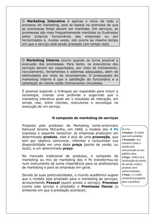 O Marketing Interativo é apenas o início de todo o
processo do marketing, pois se baseia na premissa de que
as promessas feitas devem ser mantidas. Em serviços, as
promessas são mais frequentemente mantidas ou frustradas
pelos próprios funcionários das empresas ou por
terceirizados e, muitas vezes, isto ocorre ao mesmo tempo
em que o serviço está sendo prestado (em tempo real).
O Marketing Interno ocorre quando se torna possível a
execução das promessas. Para tanto, os executores dos
serviços devem ser capacitados, por meio de treinamento,
recrutamento, ferramentas e sistemas adequados, alem de
estimulados por meio de recompensas. O pressuposto do
marketing interno é que a satisfação do funcionário e a
satisfação do cliente estão intimamente vinculadas.
É possível expandir o triângulo ser expandido para incluir a
tecnologia, criando uma pirâmide e sugerindo que o
marketing interativo pode ser o resultado da interação, em
tempo real, entre clientes, executores e tecnologia na
execução de um serviço.
O composto de marketing de serviços
Proposto pelo professor de Marketing norte-americano
Edmund Jerome McCarthy, em 1960, o modelo dos 4 Ps
expressa o seguinte raciocínio: as empresas produzem um
determinado produto, este é alvo de uma promoção, que
tem por objetivo comunicar, informar o consumidor sua
disponibilidade em uma dada praça (ponto de venda, ou
local), a um determinado preço.
No mercado tradicional de produtos, o composto de
marketing ou mix de marketing dos 4 Ps transformou-se
num instrumento de suma importância para os profissionais
de marketing e para as empresas em geral.
Devido às suas particularidades, o mundo acadêmico sugere
que o modelo seja ampliado para o marketing de serviços,
acrescentando Pessoal (quem presta o serviço), Processo
(como este serviço é prestado) e Premissas físicas (o
ambiente em que a prestação acontece).
Os 4 Ps:
• Produto - é o bem
que será vendido;
• Promoção – é a
maneira como a
venda será
comunicada ao seu
público alvo;
• Praça - refere-se à
localização do ponto
de venda, onde o
produto será
comercializado;
• Preço – é o valor
numerário proposto
para o produto.
 