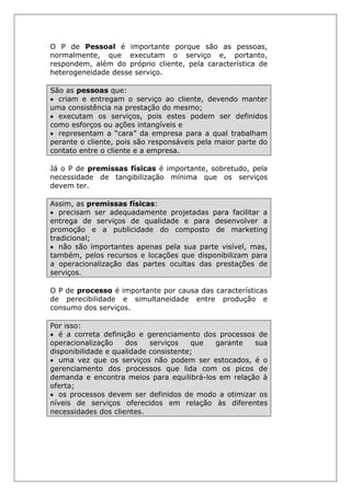 O P de Pessoal é importante porque são as pessoas,
normalmente, que executam o serviço e, portanto,
respondem, além do próprio cliente, pela característica de
heterogeneidade desse serviço.
São as pessoas que:
• criam e entregam o serviço ao cliente, devendo manter
uma consistência na prestação do mesmo;
• executam os serviços, pois estes podem ser definidos
como esforços ou ações intangíveis e
• representam a “cara” da empresa para a qual trabalham
perante o cliente, pois são responsáveis pela maior parte do
contato entre o cliente e a empresa.
Já o P de premissas físicas é importante, sobretudo, pela
necessidade de tangibilização mínima que os serviços
devem ter.
Assim, as premissas físicas:
• precisam ser adequadamente projetadas para facilitar a
entrega de serviços de qualidade e para desenvolver a
promoção e a publicidade do composto de marketing
tradicional;
• não são importantes apenas pela sua parte visível, mas,
também, pelos recursos e locações que disponibilizam para
a operacionalização das partes ocultas das prestações de
serviços.
O P de processo é importante por causa das características
de perecibilidade e simultaneidade entre produção e
consumo dos serviços.
Por isso:
• é a correta definição e gerenciamento dos processos de
operacionalização dos serviços que garante sua
disponibilidade e qualidade consistente;
• uma vez que os serviços não podem ser estocados, é o
gerenciamento dos processos que lida com os picos de
demanda e encontra meios para equilibrá-los em relação à
oferta;
• os processos devem ser definidos de modo a otimizar os
níveis de serviços oferecidos em relação às diferentes
necessidades dos clientes.
 