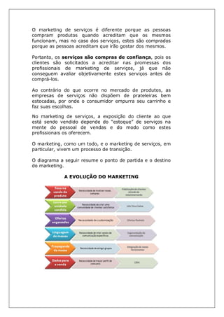 O marketing de serviços é diferente porque as pessoas
compram produtos quando acreditam que os mesmos
funcionam, mas no caso dos serviços, estes são comprados
porque as pessoas acreditam que irão gostar dos mesmos.
Portanto, os serviços são compras de confiança, pois os
clientes são solicitados a acreditar nas promessas dos
profissionais de marketing de serviços, já que não
conseguem avaliar objetivamente estes serviços antes de
comprá-los.
Ao contrário do que ocorre no mercado de produtos, as
empresas de serviços não dispõem de prateleiras bem
estocadas, por onde o consumidor empurra seu carrinho e
faz suas escolhas.
No marketing de serviços, a exposição do cliente ao que
está sendo vendido depende do “estoque” de serviços na
mente do pessoal de vendas e do modo como estes
profissionais os oferecem.
O marketing, como um todo, e o marketing de serviços, em
particular, vivem um processo de transição.
O diagrama a seguir resume o ponto de partida e o destino
do marketing.
A EVOLUÇÃO DO MARKETING
 