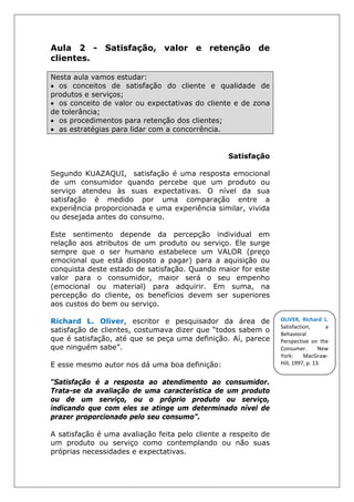 Aula 2 - Satisfação, valor e retenção de
clientes.
Nesta aula vamos estudar:
• os conceitos de satisfação do cliente e qualidade de
produtos e serviços;
• os conceito de valor ou expectativas do cliente e de zona
de tolerância;
• os procedimentos para retenção dos clientes;
• as estratégias para lidar com a concorrência.
Satisfação
Segundo KUAZAQUI, satisfação é uma resposta emocional
de um consumidor quando percebe que um produto ou
serviço atendeu às suas expectativas. O nível da sua
satisfação é medido por uma comparação entre a
experiência proporcionada e uma experiência similar, vivida
ou desejada antes do consumo.
Este sentimento depende da percepção individual em
relação aos atributos de um produto ou serviço. Ele surge
sempre que o ser humano estabelece um VALOR (preço
emocional que está disposto a pagar) para a aquisição ou
conquista deste estado de satisfação. Quando maior for este
valor para o consumidor, maior será o seu empenho
(emocional ou material) para adquirir. Em suma, na
percepção do cliente, os benefícios devem ser superiores
aos custos do bem ou serviço.
Richard L. Oliver, escritor e pesquisador da área de
satisfação de clientes, costumava dizer que “todos sabem o
que é satisfação, até que se peça uma definição. Aí, parece
que ninguém sabe”.
E esse mesmo autor nos dá uma boa definição:
“Satisfação é a resposta ao atendimento ao consumidor.
Trata-se da avaliação de uma característica de um produto
ou de um serviço, ou o próprio produto ou serviço,
indicando que com eles se atinge um determinado nível de
prazer proporcionado pelo seu consumo”.
A satisfação é uma avaliação feita pelo cliente a respeito de
um produto ou serviço como contemplando ou não suas
próprias necessidades e expectativas.
OLIVER, Richard L.
Satisfaction, a
Behavioral
Perspective on the
Consumer. New
York: MacGraw-
Hill, 1997, p. 13.
 