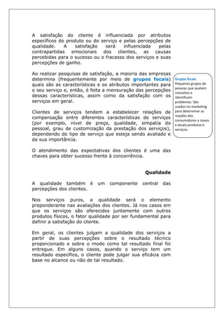 A satisfação do cliente é influenciada por atributos
específicos do produto ou do serviço e pelas percepções de
qualidade. A satisfação será influenciada pelas
contrapartidas emocionais dos clientes, as causas
percebidas para o sucesso ou o fracasso dos serviços e suas
percepções de ganho.
Ao realizar pesquisas de satisfação, a maioria das empresas
determina (frequentemente por meio de grupos focais)
quais são as características e os atributos importantes para
o seu serviço e, então, é feita a mensuração das percepções
dessas características, assim como da satisfação com os
serviços em geral.
Clientes de serviços tendem a estabelecer relações de
compensação entre diferentes características de serviços
(por exemplo, nível de preço, qualidade, simpatia do
pessoal, grau de customização da prestação dos serviços),
dependendo do tipo de serviço que esteja sendo avaliado e
da sua importância.
O atendimento das expectativas dos clientes é uma das
chaves para obter sucesso frente à concorrência.
Qualidade
A qualidade também é um componente central das
percepções dos clientes.
Nos serviços puros, a qualidade será o elemento
preponderante nas avaliações dos clientes. Já nos casos em
que os serviços são oferecidos juntamente com outros
produtos físicos, o fator qualidade por ser fundamental para
definir a satisfação do cliente.
Em geral, os clientes julgam a qualidade dos serviços a
partir de suas percepções sobre o resultado técnico
proporcionado e sobre o modo como tal resultado final foi
entregue. Em alguns casos, quando o serviço tem um
resultado específico, o cliente pode julgar sua eficácia com
base no alcance ou não de tal resultado.
Grupos focais
Pequenos grupos de
pessoas que avaliam
conceitos e
identificam
problemas. São
usados no marketing
para determinar as
reações dos
consumidores a novos
e atuais produtos e
serviços.
 