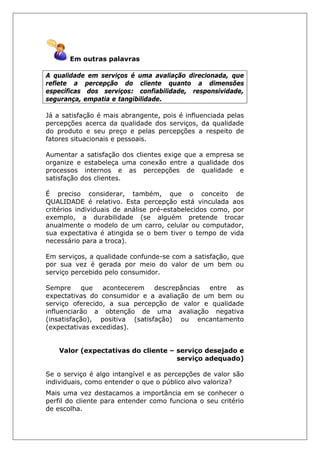 Em outras palavras
A qualidade em serviços é uma avaliação direcionada, que
reflete a percepção do cliente quanto a dimensões
específicas dos serviços: confiabilidade, responsividade,
segurança, empatia e tangibilidade.
Já a satisfação é mais abrangente, pois é influenciada pelas
percepções acerca da qualidade dos serviços, da qualidade
do produto e seu preço e pelas percepções a respeito de
fatores situacionais e pessoais.
Aumentar a satisfação dos clientes exige que a empresa se
organize e estabeleça uma conexão entre a qualidade dos
processos internos e as percepções de qualidade e
satisfação dos clientes.
É preciso considerar, também, que o conceito de
QUALIDADE é relativo. Esta percepção está vinculada aos
critérios individuais de análise pré-estabelecidos como, por
exemplo, a durabilidade (se alguém pretende trocar
anualmente o modelo de um carro, celular ou computador,
sua expectativa é atingida se o bem tiver o tempo de vida
necessário para a troca).
Em serviços, a qualidade confunde-se com a satisfação, que
por sua vez é gerada por meio do valor de um bem ou
serviço percebido pelo consumidor.
Sempre que acontecerem descrepâncias entre as
expectativas do consumidor e a avaliação de um bem ou
serviço oferecido, a sua percepção de valor e qualidade
influenciarão a obtenção de uma avaliação negativa
(insatisfação), positiva (satisfação) ou encantamento
(expectativas excedidas).
Valor (expectativas do cliente – serviço desejado e
serviço adequado)
Se o serviço é algo intangível e as percepções de valor são
individuais, como entender o que o público alvo valoriza?
Mais uma vez destacamos a importância em se conhecer o
perfil do cliente para entender como funciona o seu critério
de escolha.
 