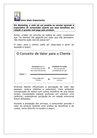 Uma ideia importante
Em Marketing, o valor de um produto ou serviço equivale à
expectativa do consumidor quanto aos seus benefícios em
relação à quantia real paga pelo produto.
Porter, criador do conceito de cadeia de valor, sustentava
que “os clientes não pagarão por valor que não percebem,
não importa quão real ele possa ser”.
O valor, para o cliente, pode ser observado a partir da
equação a seguir.
Diversos fatores influenciam a percepção de valor das
pessoas: cultura (hábitos e costumes), meio ambiente
(comparação de status com outros membros de sua classe
social), necessidade (desejo profundo em resolver uma
carência), expectativas (projeção de um estado emocional
futuro desejado).
Durante a prestação dos serviços, o consumidor percebe o
valor do produto fazendo uma análise de benefícios e de
custos, como descrito no quadro a seguir.
 