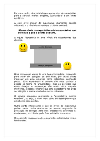 Por esta razão, eles estabelecem outro nível de expectativa
para o serviço, menos exigente, ajustando-o a um limite
aceitável.
A este nível menor de expectativa chamamos serviço
adequado – o nível de serviço que o cliente aceitará.
São os níveis da expectativa mínima e máxima que
definirão o que o cliente aceitará.
A figura representa os dois níveis de expectativas dos
clientes.
Uma pessoa que venha de uma boa universidade, preparada
para atuar em posições de alto nível, por vezes aceita
ingressar em uma empresa como estagiário, ganhando
pouco. Suas esperanças e desejos são altos quando a
pessoa se forma na universidade, mas ao perceber que
estes desejos e esperanças são muito altos naquele
momento, a pessoa entende que esta expectativa não pode
ser atingida e aceita o trabalho menos relevante.
O serviço adequado representa a “expectativa mínima
tolerável”, ou seja, o nível mais baixo de desempenho que
um cliente pode aceitar.
Outro ponto interessante é que os níveis de expectativa
podem variar muito dentro de um mesmo segmento de
prestação de serviços para dois prestadores diferentes e,
ainda assim, um cliente pode ficar satisfeito em ambos.
Um exemplo clássico é o de restaurantes sofisticados versus
lanchonetes.
 