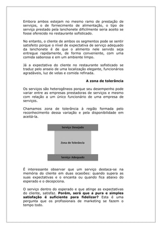 Embora ambos estejam no mesmo ramo de prestação de
serviços, o de fornecimento de alimentação, o tipo de
serviço prestado pela lanchonete dificilmente seria aceito se
fosse oferecido no restaurante sofisticado.
No entanto, o cliente de ambos os segmentos pode se sentir
satisfeito porque o nível de expectativa de serviço adequado
da lanchonete é de que o alimento nele servido seja
entregue rapidamente, de forma conveniente, com uma
comida saborosa e em um ambiente limpo.
Já a expectativa do cliente no restaurante sofisticado se
traduz pelo anseio de uma localização elegante, funcionários
agradáveis, luz de velas e comida refinada.
A zona de tolerância
Os serviços são heterogêneos porque seu desempenho pode
variar entre as empresas prestadoras de serviços e mesmo
com relação a um único funcionário de uma empresa de
serviços.
Chamamos zona de tolerância à região formada pelo
reconhecimento dessa variação e pela disponibilidade em
aceitá-la.
É interessante observar que um serviço destaca-se na
memória do cliente em duas ocasiões: quando supera as
suas expectativas e o encanta ou quando fica abaixo do
esperado e o decepciona.
O serviço dentro do esperado e que atinge as expectativas
do cliente, satisfaz. Porém, será que a pura e simples
satisfação é suficiente para fidelizar? Esta é uma
pergunta que os profissionais de marketing se fazem o
tempo todo.
 