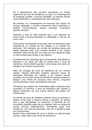 Se o desempenho dos serviços ultrapassar os limites
superiores da zona de tolerância, ou seja, se o desempenho
da empresa exceder o serviço desejado, os clientes ficarão
muito satisfeitos e, eventualmente, até surpresos.
No entanto, se o desempenho da empresa ficar abaixo do
serviço adequado, o cliente certamente ficará insatisfeito e
poderá, eventualmente, sequer contratar novamente
aqueles serviços.
Portanto, o que se está tratando aqui é um espectro de
níveis entre o serviço desejado e o adequado, e não de um
único nível.
Outro ponto interessante é que esta zona de tolerância pode
expandir-se ou contrair-se em relação a um cliente em
particular. Por exemplo, um cliente de empresa aérea que
esteja atrasado para uma reunião tenderá a ser menos
tolerante neste dia do que em outro em que esteja de folga
ou sem pressa para chegar a seu destino.
O profissional de marketing deve compreender não apenas o
tamanho e os níveis que dão os limites para a zona de
tolerância, mas também quando e como essa zona varia em
relação a um mesmo consumidor.
Além da variação da zona de tolerância de um mesmo
cliente, clientes diferentes também possuem zonas de
tolerância diferentes em relação a um mesmo serviço
prestado. Os que têm zonas de tolerância restritas tendem a
desejar uma oferta de serviços mais enxuta, enquanto
outros permitem maior variedade de serviços.
Há fatores que podem ser controlados pelas empresas para
aumentar ou diminuir a zona de tolerância dos clientes e
alguns momentos em que outros fatores não podem ser
contornados.
Os limites da zona de tolerância diferem entre as pessoas e
podem variar para o mesmo cliente e situação, de acordo
com a sua necessidade no momento. O paciente de um
consultório dentário pode não se importar com um atraso de
quinze minutos habitualmente. Entretanto, pode ficar
irritado se, num dia em particular, isto vier a atrasá-lo para
um compromisso.
Quanto mais importante for para o cliente um determinado
serviço, maior será o seu limite de tolerância.
 