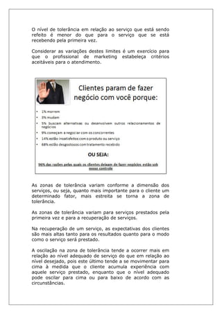 O nível de tolerância em relação ao serviço que está sendo
refeito é menor do que para o serviço que se está
recebendo pela primeira vez.
Considerar as variações destes limites é um exercício para
que o profissional de marketing estabeleça critérios
aceitáveis para o atendimento.
As zonas de tolerância variam conforme a dimensão dos
serviços, ou seja, quanto mais importante para o cliente um
determinado fator, mais estreita se torna a zona de
tolerância.
As zonas de tolerância variam para serviços prestados pela
primeira vez e para a recuperação de serviços.
Na recuperação de um serviço, as expectativas dos clientes
são mais altas tanto para os resultados quanto para o modo
como o serviço será prestado.
A oscilação na zona de tolerância tende a ocorrer mais em
relação ao nível adequado de serviço do que em relação ao
nível desejado, pois este último tende a se movimentar para
cima à medida que o cliente acumula experiência com
aquele serviço prestado, enquanto que o nível adequado
pode oscilar para cima ou para baixo de acordo com as
circunstâncias.
 