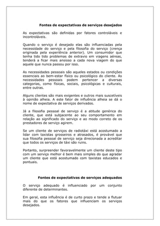 Fontes de expectativas de serviços desejados
As expectativas são definidas por fatores controláveis e
incontroláveis.
Quando o serviço é desejado elas são influenciadas pela
necessidade do serviço e pela filosofia do serviço (crença
originada pela experiência anterior). Um consumidor que
tenha tido tido problemas de extravio em viagens aéreas,
tenderá a ficar mais ansioso a cada nova viagem do que
aquele que nunca passou por isso.
As necessidades pessoais são aqueles estados ou condições
essenciais ao bem-estar físico ou psicológico do cliente. As
necessidades pessoais podem pertencer a diversas
categorias, como físicas, sociais, psicológicas e culturais,
entre outras.
Alguns clientes são mais exigentes e outros mais suscetíveis
à opinião alheia. A este fator de influência alheia se dá o
nome de expectativa de serviços derivados.
Já a filosofia pessoal de serviço é a atitude genérica do
cliente, que está subjacente ao seu comportamento em
relação ao significado do serviço e ao modo correto de os
prestadores de serviço agirem.
Se um cliente de serviços de radiotáxi está acostumado a
lidar com taxistas grosseiros e atrasados, é provável que
sua filosofia pessoal de serviço seja direcionada a acreditar
que todos os serviços de táxi são ruins.
Portanto, surpreender favoravelmente um cliente deste tipo
com um serviço melhor é bem mais simples do que agradar
um cliente que está acostumado com taxistas educados e
pontuais.
Fontes de expectativas de serviços adequados
O serviço adequado é influenciado por um conjunto
diferente de determinantes.
Em geral, esta influência é de curto prazo e tende a flutuar
mais do que os fatores que influenciam os serviços
desejados.
 