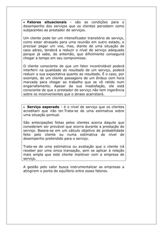 • Fatores situacionais - são as condições para o
desempenho dos serviços que os clientes percebem como
subjacentes ao prestador de serviços.
Um cliente pode ter um intensificador transitório de serviço,
como estar atrasado para uma reunião em outro estado, e
precisar pegar um voo, mas, diante de uma situação de
caos aéreo, tenderá a reduzir o nível de serviço adequado
porque já sabe, de antemão, que dificilmente conseguirá
chegar a tempo em seu compromisso.
O cliente consciente de que um fator incontrolável poderá
interferir na qualidade do resultado de um serviço, poderá
reduzir a sua expectativa quanto ao resultado. É o caso, por
exemplo, de um cliente passageiro de um ônibus com hora
marcada para chegar ao trabalho que se vê retido num
engarrafamento. Apesar da sua insatisfação, ele está
consciente de que o prestador de serviço não tem ingerência
sobre os inconvenientes que o atraso acarretará.
• Serviço esperado - é o nível de serviço que os clientes
acreditam que irão ter.Trata-se de uma estimativa sobre
uma situação pontual.
São antecipações feitas pelos clientes acerca daquilo que
consideram ser provável que ocorra durante a prestação do
serviço. Baseia-se em um cálculo objetivo de probabilidade
feito pelo cliente ou numa estimativa de nível de
desempenho pretendido para o serviço.
Trata-se de uma estimativa ou avaliação que o cliente irá
receber por uma única transação, sem se aplicar à relação
mais ampla que este cliente mantiver com a empresa de
serviço.
A gestão pelo valor busca instrumentalizar as empresas a
atingirem o ponto de equilíbrio entre esses fatores.
 