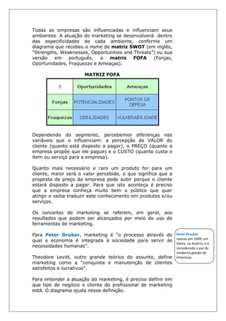 Todas as empresas são influenciadas e influenciam seus
ambientes. A atuação do marketing se desenvolverá dentro
das especificidades de cada ambiente, conforme um
diagrama que recebeu o nome de matriz SWOT (em inglês,
“Strengths, Weaknesses, Opportunities and Threats”) ou sua
versão em português, a matriz FOFA (Forças,
Oportunidades, Fraquezas e Ameaças).
MATRIZ FOFA
Dependendo do segmento, percebemos diferenças nas
variáveis que o influenciam: a percepção de VALOR do
cliente (quanto está disposto a pagar), o PREÇO (quanto a
empresa propõe que ele pague) e o CUSTO (quanto custa o
item ou serviço para a empresa).
Quanto mais necessário e raro um produto for para um
cliente, maior será o valor percebido, o que significa que a
proposta de preço da empresa pode subir porque o cliente
estará disposto a pagar. Para que isto aconteça é preciso
que a empresa conheça muito bem o público que quer
atingir e saiba traduzir este conhecimento em produtos e/ou
serviços.
Os conceitos de marketing se referem, em geral, aos
resultados que podem ser alcançados por meio do uso de
ferramentas de marketing.
Para Peter Druker, marketing é “o processo através do
qual a economia é integrada à sociedade para servir às
necessidades humanas”.
Theodore Levitt, outro grande teórico do assunto, define
marketing como a “conquista e manutenção de clientes
satisfeitos e lucrativos”.
Para entender a atuação do marketing, é preciso definir em
que tipo de negócio o cliente do profissional de marketing
está. O diagrama ajuda nessa definição.
Peter Drucker
nasceu em 1909, em
Viena, na Austria, e é
considerado o pai da
moderna gestão de
empresas.
 