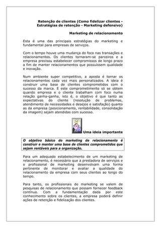 Retenção de clientes (Como fidelizar clientes -
Estratégias de retenção - Marketing defensivo)
Marketing de relacionamento
Esta é uma das principais estratégias do marketing e
fundamental para empresas de serviços.
Com o tempo houve uma mudança do foco nas transações e
relacionamentos. Os clientes tornaram-se parceiros e a
empresa precisou estabelecer compromissos de longo prazo
a fim de manter relacionamentos que possuíssem qualidade
e inovação.
Num ambiente super competitivo, a aposta é tornar os
relacionamentos cada vez mais personalizados. A ideia é
construir uma base de clientes comprometidos com o
sucesso da marca. E este comprometimento só se obtem
quando empresa e o cliente trabalham com foco numa
relação ganha-ganha, isto é, o objetivo é que tanto as
expectativas do cliente (resolução de problemas,
atendimento de necessidades e desejos e satisfação) quanto
as da empresa (posicionamento, rentabilidade, consolidação
da imagem) sejam atendidas com sucesso.
Uma ideia importante
O objetivo básico do marketing de relacionamento é
construir e manter uma base de clientes comprometidos que
sejam rentáveis para a organização.
Para um adequado estabelecimento de um marketing de
relacionamento, é necessário que a prestadora de serviços e
o profissional de marketing desenvolvam uma forma
pertinente de monitorar e avaliar a qualidade do
relacionamento da empresa com seus clientes ao longo do
tempo.
Para tanto, os profissionais do marketing se valem de
pesquisas de relacionamento que possam fornecer feedback
contínuo. Com a fundamentação dada por este
conhecimento sobre os clientes, a empresa poderá definir
ações de retenção e fidelização dos clientes.
 