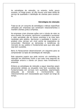 As estratégias de retenção, no entanto, terão pouco
sucesso, no longo prazo, se não houver uma base sólida de
serviço de qualidade e satisfação de clientes para construí-
la.
Estratégias de retenção
Trata-se de um conjunto de estratégias e táticas específicas
utilizadas por empresas que constroem relacionamentos e
mantêm clientes junto à empresa.
As empresas criam diversas ações com o intuito de reter os
seus clientes. No entanto, aprimorar a qualidade e aumentar
o valor percebido são as menos onerosas e as mais bem
recebidas pelo público. Aprimorar a qualidade é manter o
produto e/ou serviço um nível acima da expectativa do
consumidor. Monitorar as demandas e tendências do
mercado do seu público é fundamental para que esta ação
seja bem sucedida.
Berry & Parasuraman desenvolveram um esquema para se
compreender os tipos de estratégias de retenção.
Este esquema sugere que pode ocorrer um marketing de
retenção em diferentes níveis e que todo nível seguinte da
estratégia amarra o cliente um pouco mais firmemente à
empresa.
Embora as estratégias de retenção a seguir descritas sejam
plenamente válidas, as situações mais bem sucedidas são
fundamentadas em serviços com qualidade, segmentação
adequada de mercado e monitoramento dos
relacionamentos com necessidades que mudam ao longo do
tempo.
 