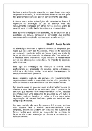 Embora a estratégia de retenção por laços financeiros seja
largamente utilizada, é recomendável dosar o seu uso, pois
tais programas/incentivos podem ser facilmente copiados.
A forma como estas estratégias são desenhadas levam à
repetição ou ampliação do uso do serviço, mas são
relativamente ineficazes em atrair novos clientes, além de
permitir uma considerável migração entre concorrentes.
Esse tipo de estratégia só se sustenta, no longo prazo, se o
prestador de serviço conseguir a percepção dos clientes
quanto ao valor ampliado recebido com aquele serviço.
Nível 2 – Laços Sociais
As estratégias de nível 2 ligam os clientes às empresas por
laços que vão além dos financeiros. Trata-se da estratégia
de construir relacionamentos de longo prazo por meio de
laços sociais e interpessoais. Os clientes são “humanizados”
e tratados como indivíduos, cujos desejos e necessidades
devem ser observados e atendidos, na medida do possível,
pela empresa.
Este tipo de estratégia de retenção é comum entre
profissionais de prestação de serviço, como advogados,
médicos e dentistas, assim como entre fornecedores de
serviços de cuidados pessoais.
Laços pessoais também são comuns em relacionamentos
organizacionais onde o pessoal de vendas e/ou gerentes de
relacionamento trabalham dentro das empresas-clientes.
Em alguns casos, os laços pessoais se desenvolvem entre os
clientes e seus benefícios se estendem para o prestador de
serviços que facilitou este relacionamento. Assim, pessoas
que frequentam uma academia de ginástica ou um clube, e
lá fazem amigos, tendem a evitar a troca para outra
organização. O mesmo fenômeno pode ser verificado em
colégios particulares.
Os laços sociais são uma ferramenta útil porque, embora
não possam fixar o cliente permanentemente numa
empresa, dificilmente podem ser copiados. Na ausência de
fortes razões para migrar de fornecedor de serviços, os
laços sociais podem encorajar os clientes a permanecer no
relacionamento.
 